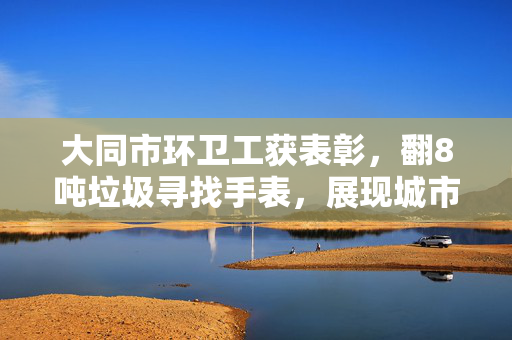 大同市环卫工获表彰，翻8吨垃圾寻找手表，展现城市文明与人性关怀的典范