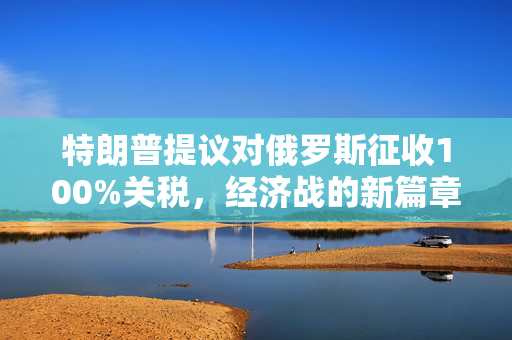 特朗普提议对俄罗斯征收100%关税，经济战的新篇章