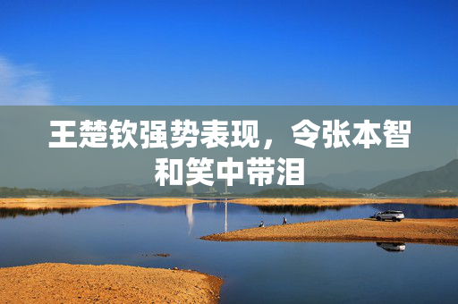 王楚钦强势表现，令张本智和笑中带泪