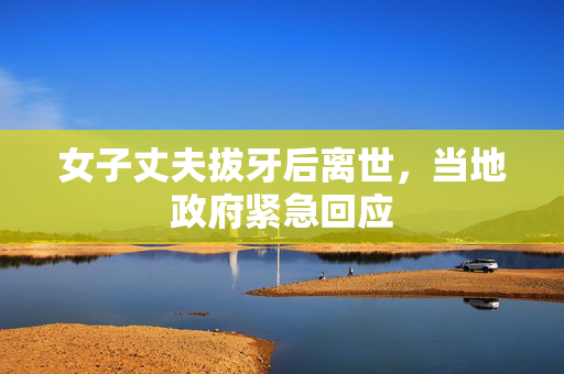女子丈夫拔牙后离世，当地政府紧急回应