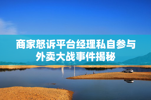 商家怒诉平台经理私自参与外卖大战事件揭秘