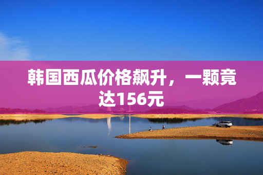 韩国西瓜价格飙升，一颗竟达156元