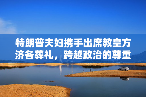特朗普夫妇携手出席教皇方济各葬礼，跨越政治的尊重与敬意