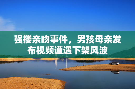 强搂亲吻事件，男孩母亲发布视频遭遇下架风波