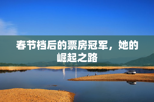 春节档后的票房冠军，她的崛起之路