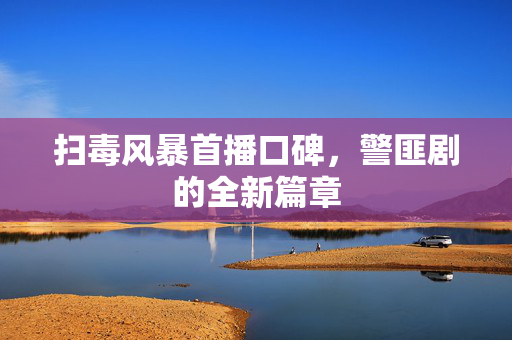 扫毒风暴首播口碑，警匪剧的全新篇章