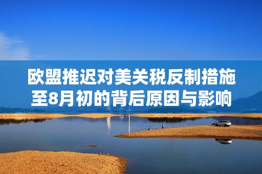 欧盟推迟对美关税反制措施至8月初的背后原因与影响分析