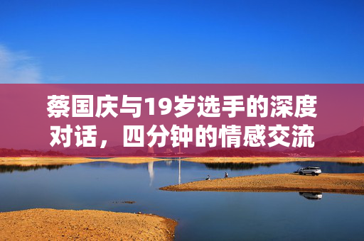 蔡国庆与19岁选手的深度对话，四分钟的情感交流