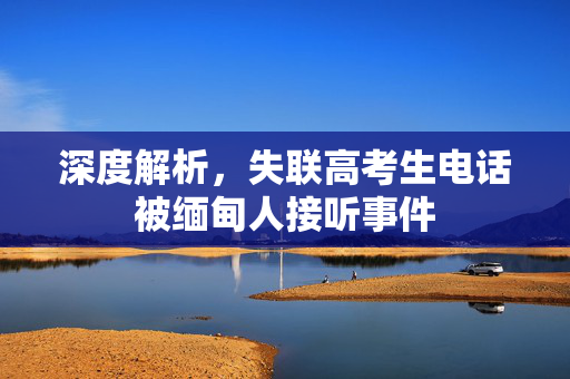 深度解析，失联高考生电话被缅甸人接听事件