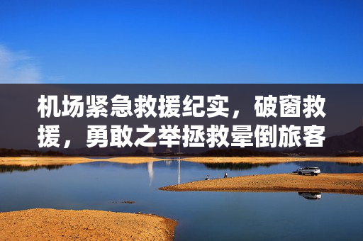机场紧急救援纪实，破窗救援，勇敢之举拯救晕倒旅客