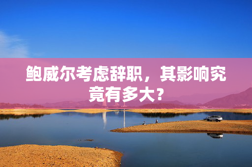 鲍威尔考虑辞职，其影响究竟有多大？
