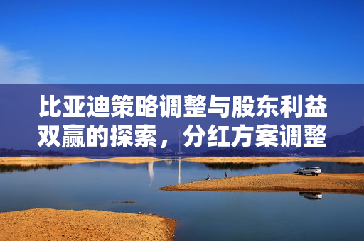 比亚迪策略调整与股东利益双赢的探索，分红方案调整的背后逻辑