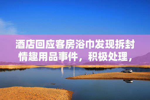 酒店回应客房浴巾发现拆封情趣用品事件，积极处理，保障客户权益