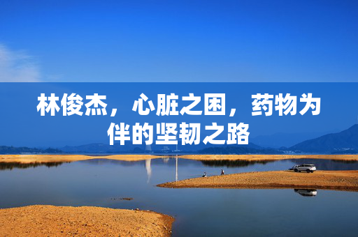 林俊杰，心脏之困，药物为伴的坚韧之路