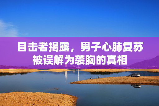 目击者揭露，男子心肺复苏被误解为袭胸的真相