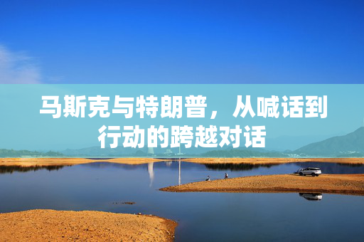 马斯克与特朗普，从喊话到行动的跨越对话