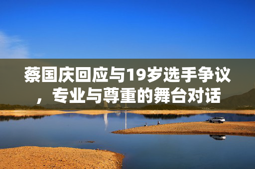 蔡国庆回应与19岁选手争议，专业与尊重的舞台对话