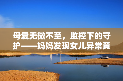 母爱无微不至，监控下的守护——妈妈发现女儿异常竟查出脱臼