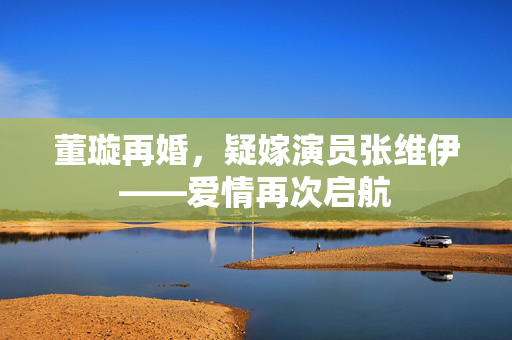 董璇再婚，疑嫁演员张维伊——爱情再次启航