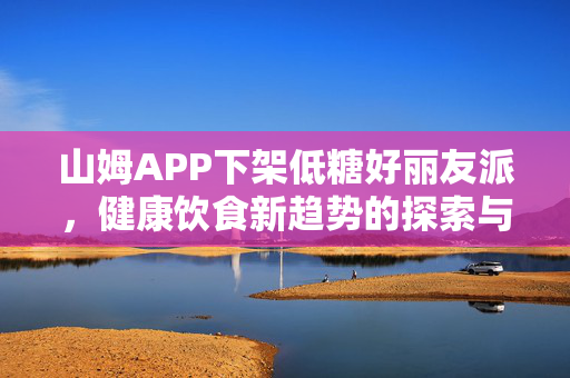 山姆APP下架低糖好丽友派，健康饮食新趋势的探索与思考