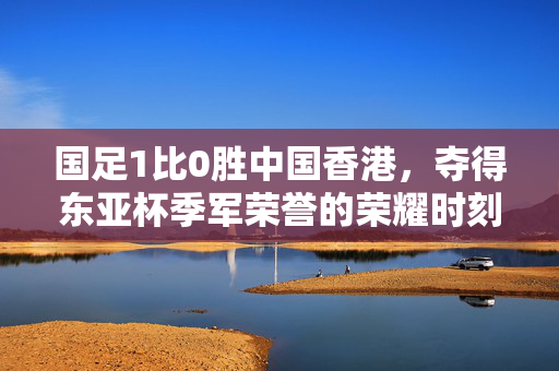 国足1比0胜中国香港，夺得东亚杯季军荣誉的荣耀时刻