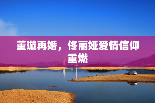 董璇再婚，佟丽娅爱情信仰重燃