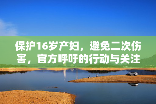 保护16岁产妇，避免二次伤害，官方呼吁的行动与关注焦点
