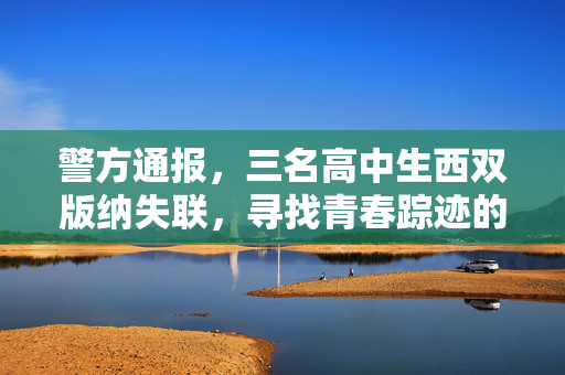 警方通报，三名高中生西双版纳失联，寻找青春踪迹的紧急行动