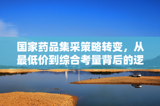 国家药品集采策略转变，从最低价到综合考量背后的逻辑与深远影响