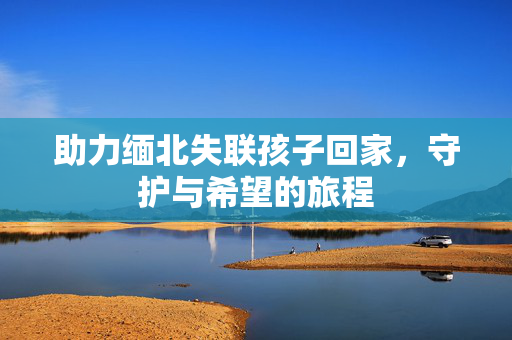 助力缅北失联孩子回家，守护与希望的旅程