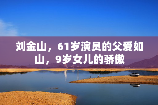 刘金山，61岁演员的父爱如山，9岁女儿的骄傲