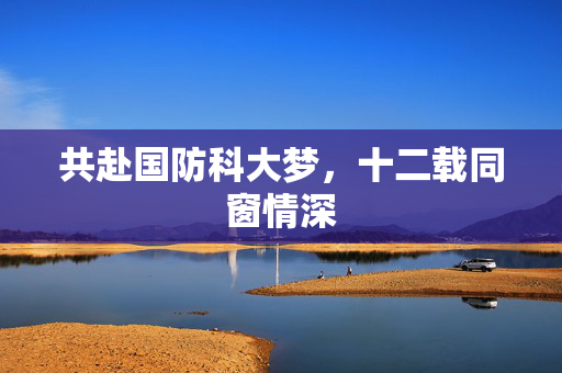 共赴国防科大梦，十二载同窗情深