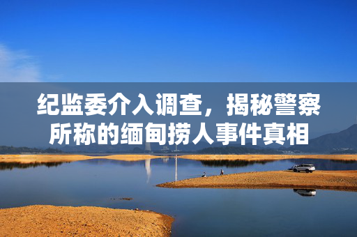 纪监委介入调查，揭秘警察所称的缅甸捞人事件真相