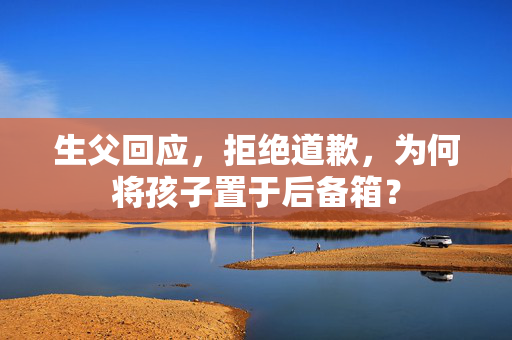 生父回应，拒绝道歉，为何将孩子置于后备箱？