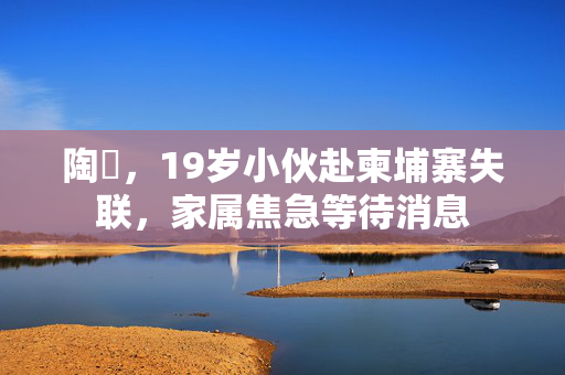 陶喆，19岁小伙赴柬埔寨失联，家属焦急等待消息