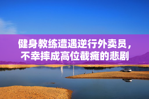健身教练遭遇逆行外卖员，不幸摔成高位截瘫的悲剧