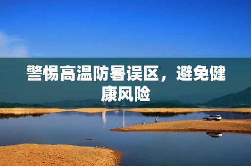 警惕高温防暑误区，避免健康风险