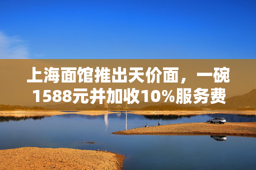 上海面馆推出天价面，一碗1588元并加收10%服务费