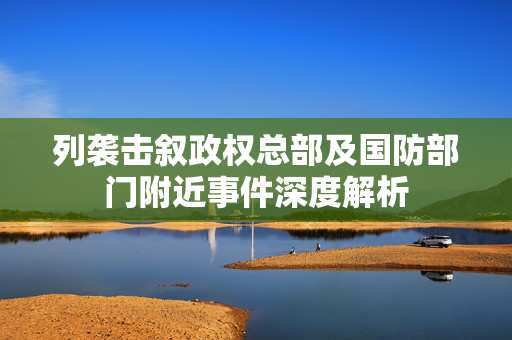 列袭击叙政权总部及国防部门附近事件深度解析