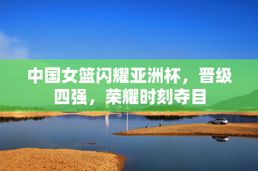 中国女篮闪耀亚洲杯，晋级四强，荣耀时刻夺目
