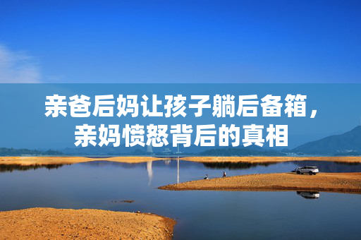 亲爸后妈让孩子躺后备箱，亲妈愤怒背后的真相
