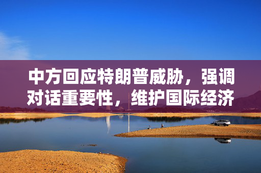 中方回应特朗普威胁，强调对话重要性，维护国际经济秩序稳健