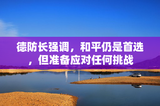 德防长强调，和平仍是首选，但准备应对任何挑战