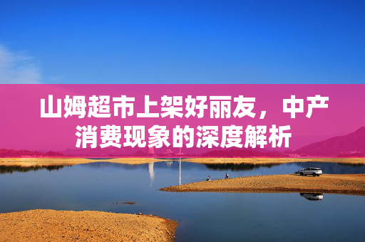 山姆超市上架好丽友，中产消费现象的深度解析