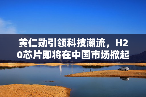 黄仁勋引领科技潮流，H20芯片即将在中国市场掀起热潮