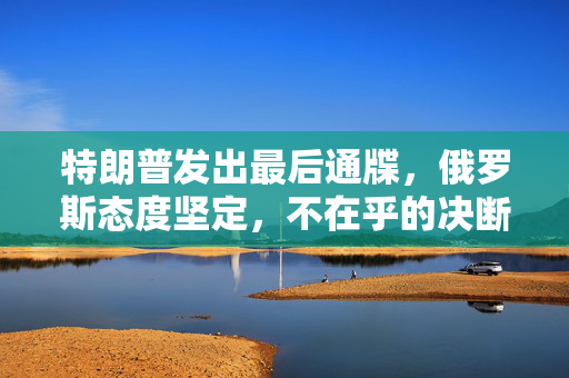特朗普发出最后通牒，俄罗斯态度坚定，不在乎的决断