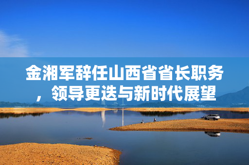金湘军辞任山西省省长职务，领导更迭与新时代展望
