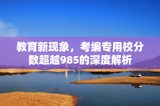 教育新现象，考编专用校分数超越985的深度解析