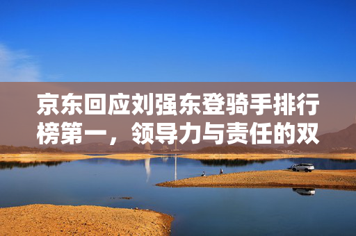 京东回应刘强东登骑手排行榜第一，领导力与责任的双重体现