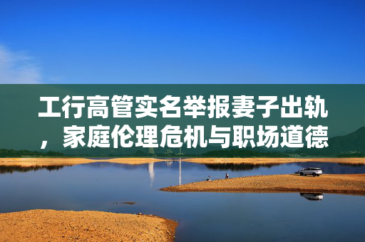 工行高管实名举报妻子出轨，家庭伦理危机与职场道德反思